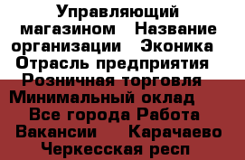Управляющий магазином › Название организации ­ Эконика › Отрасль предприятия ­ Розничная торговля › Минимальный оклад ­ 1 - Все города Работа » Вакансии   . Карачаево-Черкесская респ.